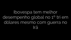 ​Ibovespa tem melhor desempenho global no 1º tri em dólares mesmo com guerra no Irã 